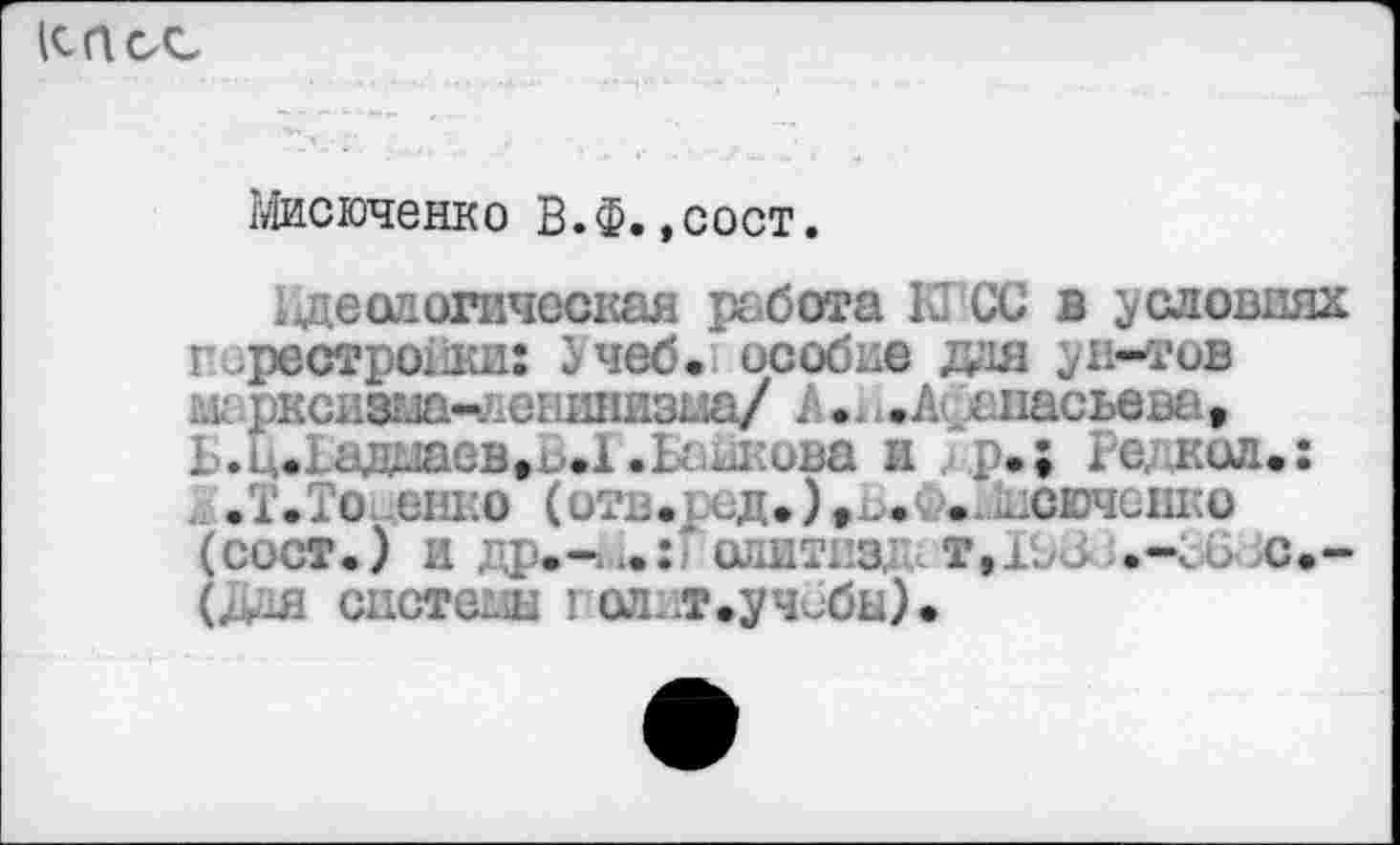 ﻿
Мисюченко В.Ф.,сост.
реологическая работа К СС в условиях Перестройки: Учеб, особие дая ун-тов Шфксизгла-Аенкнизьза/ Л. ...А* анасьева, Ь.Ц.дадааев^ьД.Ьадкова и . р.; гедкол.:
.Т.То енко (отв. .ид.),^.' . .лсюченко (сост.) и др.-и.: 1 слит, а т,±. .>	6 с.-
(Дая снстеги голит.уч^бы).